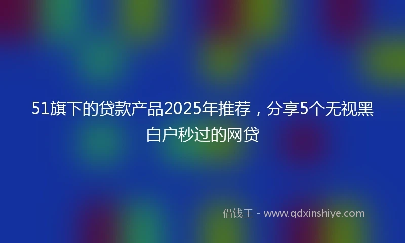 51旗下的贷款产品2025年推荐，分享5个无视黑白户秒过的网贷