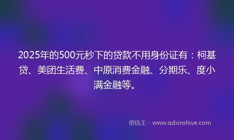 2025年的500元秒下的贷款不用身份证有：柯基贷、美团生活费、中原消费金融、分期乐、度小满金融等。