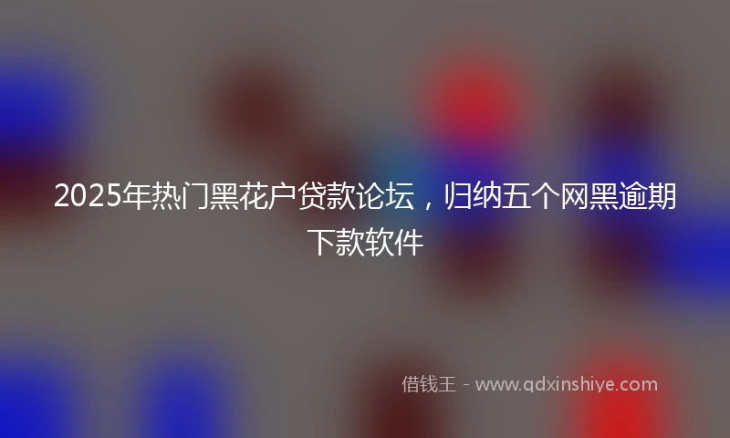 2025年热门黑花户贷款论坛，归纳五个网黑逾期下款软件