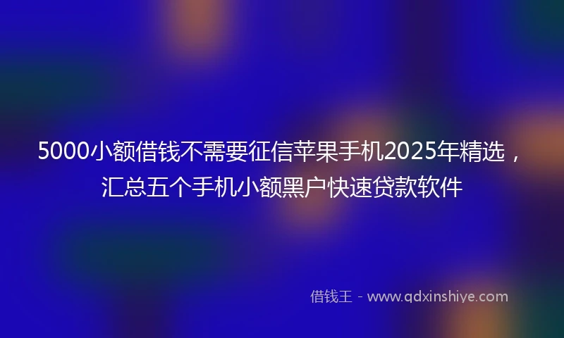 5000小额借钱不需要征信苹果手机2025年精选，汇总五个手机小额黑户快速贷款软件