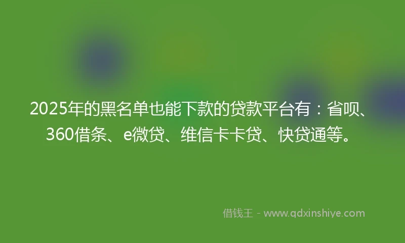 2025年的黑名单也能下款的贷款平台有：省呗、360借条、e微贷、维信卡卡贷、快贷通等。