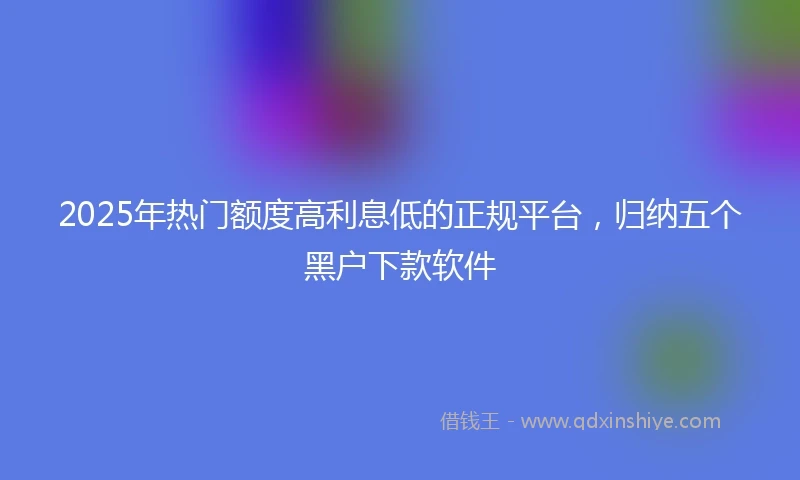 2025年热门额度高利息低的正规平台，归纳五个黑户下款软件