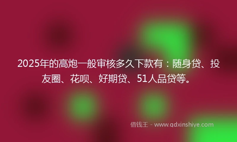 2025年的高炮一般审核多久下款有：随身贷、投友圈、花呗、好期贷、51人品贷等。