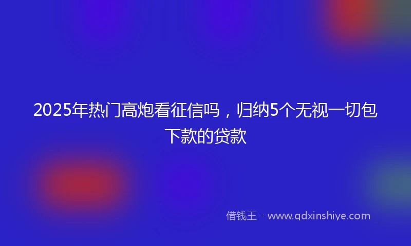2025年热门高炮看征信吗，归纳5个无视一切包下款的贷款