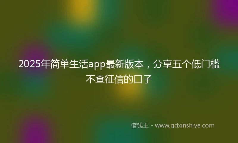 2025年简单生活app最新版本，分享五个低门槛不查征信的口子
