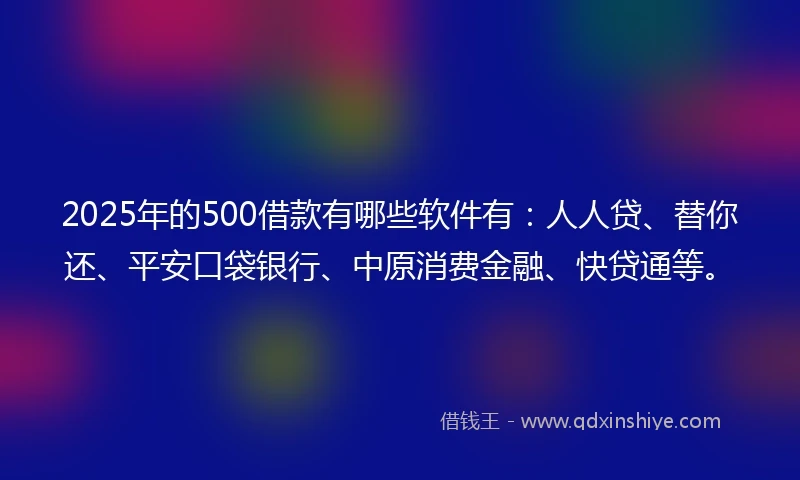 2025年的500借款有哪些软件有：人人贷、替你还、平安口袋银行、中原消费金融、快贷通等。