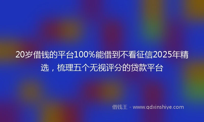 20岁借钱的平台100%能借到不看征信2025年精选，梳理五个无视评分的贷款平台