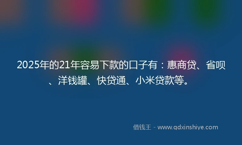 2025年的21年容易下款的口子有：惠商贷、省呗、洋钱罐、快贷通、小米贷款等。