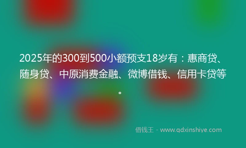 2025年的300到500小额预支18岁有：惠商贷、随身贷、中原消费金融、微博借钱、信用卡贷等。