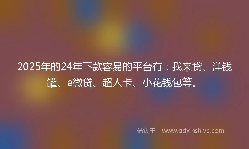 2025年的24年下款容易的平台有：我来贷、洋钱罐、e微贷、超人卡、小花钱包等。