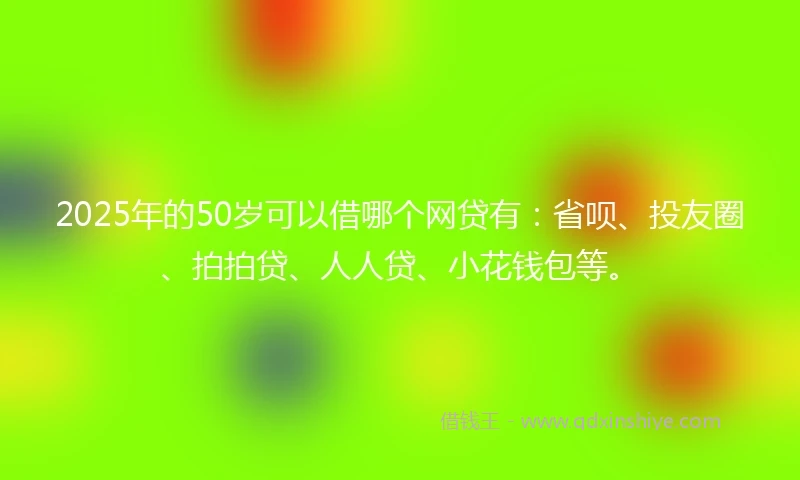 2025年的50岁可以借哪个网贷有：省呗、投友圈、拍拍贷、人人贷、小花钱包等。