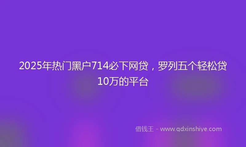 2025年热门黑户714必下网贷，罗列五个轻松贷10万的平台