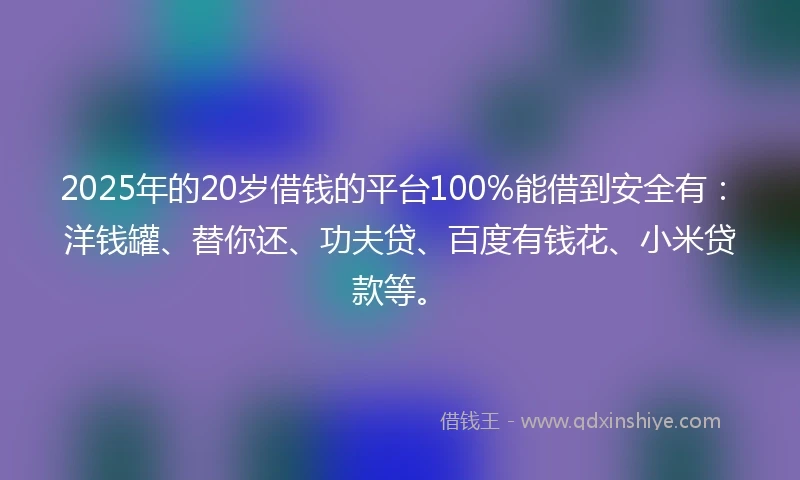 2025年的20岁借钱的平台100%能借到安全有：洋钱罐、替你还、功夫贷、百度有钱花、小米贷款等。
