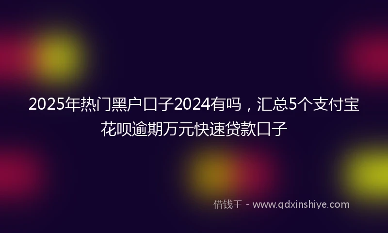 2025年热门黑户口子2024有吗，汇总5个支付宝花呗逾期万元快速贷款口子