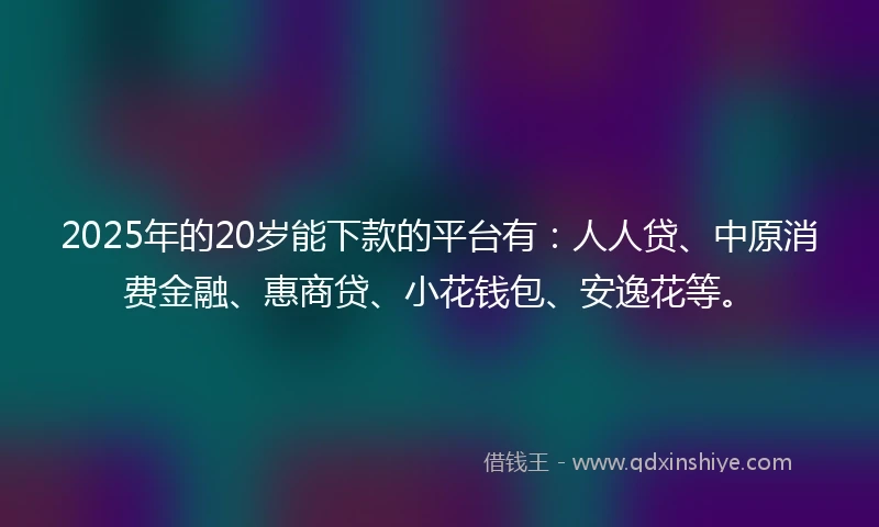 2025年的20岁能下款的平台有：人人贷、中原消费金融、惠商贷、小花钱包、安逸花等。