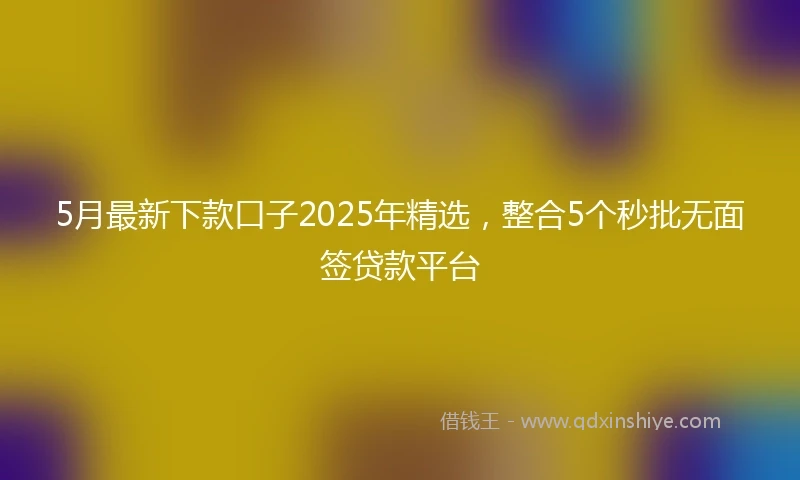 5月最新下款口子2025年精选，整合5个秒批无面签贷款平台