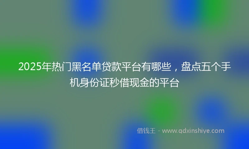 2025年热门黑名单贷款平台有哪些，盘点五个手机身份证秒借现金的平台