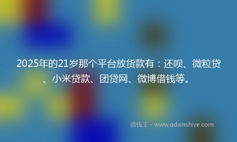 2025年的21岁那个平台放货款有：还呗、微粒贷、小米贷款、团贷网、微博借钱等。