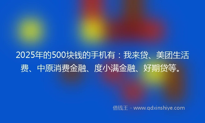 2025年的500块钱的手机有：我来贷、美团生活费、中原消费金融、度小满金融、好期贷等。