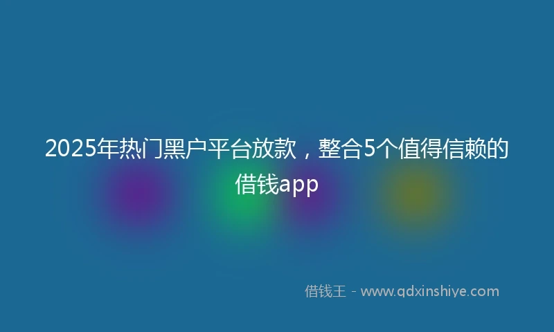 2025年热门黑户平台放款，整合5个值得信赖的借钱app