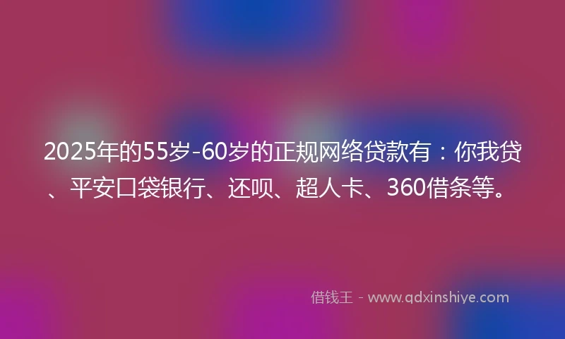 2025年的55岁-60岁的正规网络贷款有：你我贷、平安口袋银行、还呗、超人卡、360借条等。