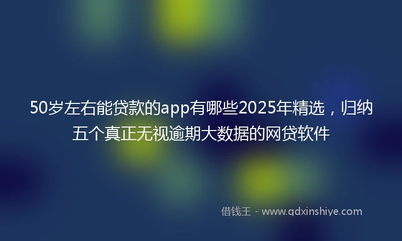 50岁左右能贷款的app有哪些2025年精选，归纳五个真正无视逾期大数据的网贷软件