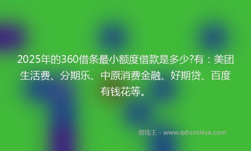 2025年的360借条最小额度借款是多少?有：美团生活费、分期乐、中原消费金融、好期贷、百度有钱花等。