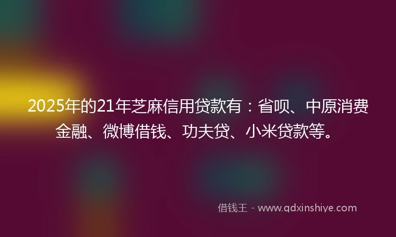 2025年的21年芝麻信用贷款有：省呗、中原消费金融、微博借钱、功夫贷、小米贷款等。