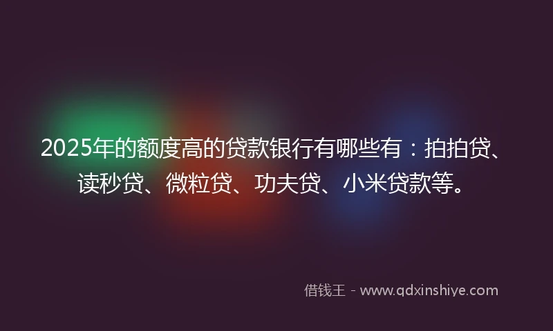 2025年的额度高的贷款银行有哪些有：拍拍贷、读秒贷、微粒贷、功夫贷、小米贷款等。