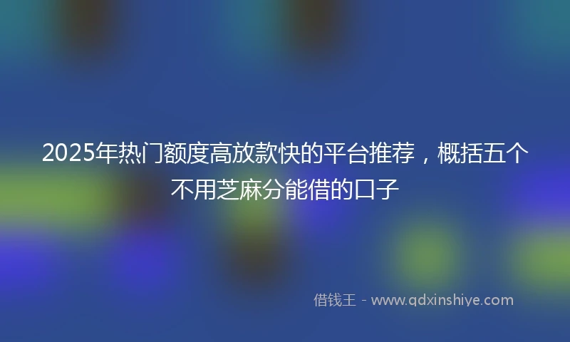 2025年热门额度高放款快的平台推荐，概括五个不用芝麻分能借的口子