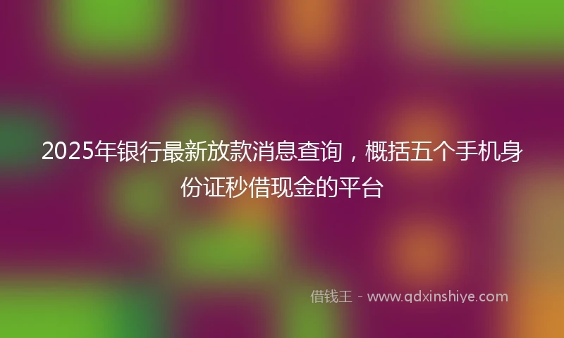 2025年银行最新放款消息查询，概括五个手机身份证秒借现金的平台
