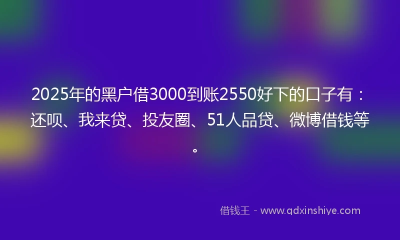 2025年的黑户借3000到账2550好下的口子有：还呗、我来贷、投友圈、51人品贷、微博借钱等。