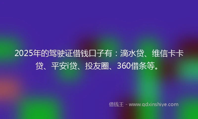 2025年的驾驶证借钱口子有：滴水贷、维信卡卡贷、平安i贷、投友圈、360借条等。