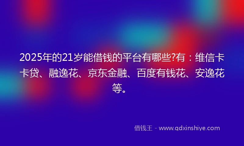 2025年的21岁能借钱的平台有哪些?有：维信卡卡贷、融逸花、京东金融、百度有钱花、安逸花等。
