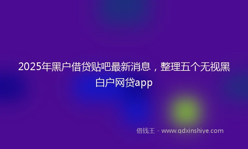 2025年黑户借贷贴吧最新消息，整理五个无视黑白户网贷app