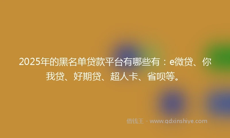2025年的黑名单贷款平台有哪些有：e微贷、你我贷、好期贷、超人卡、省呗等。