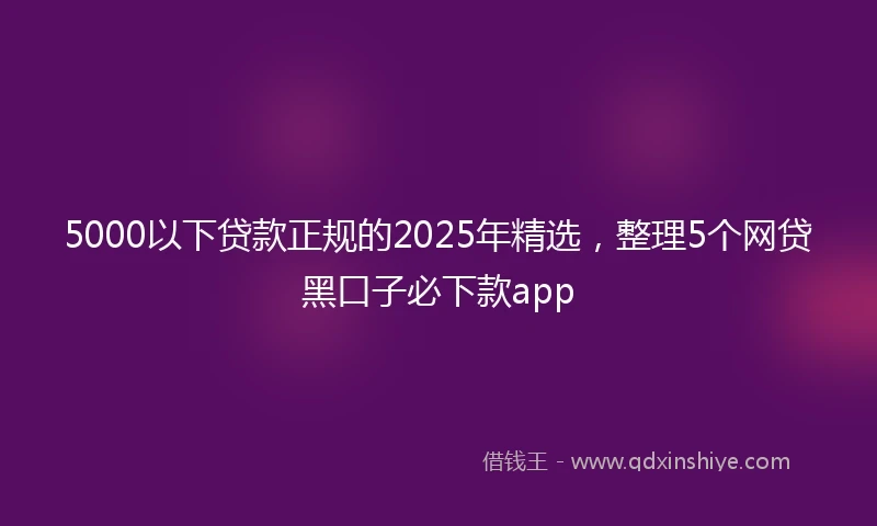 5000以下贷款正规的2025年精选，整理5个网贷黑口子必下款app