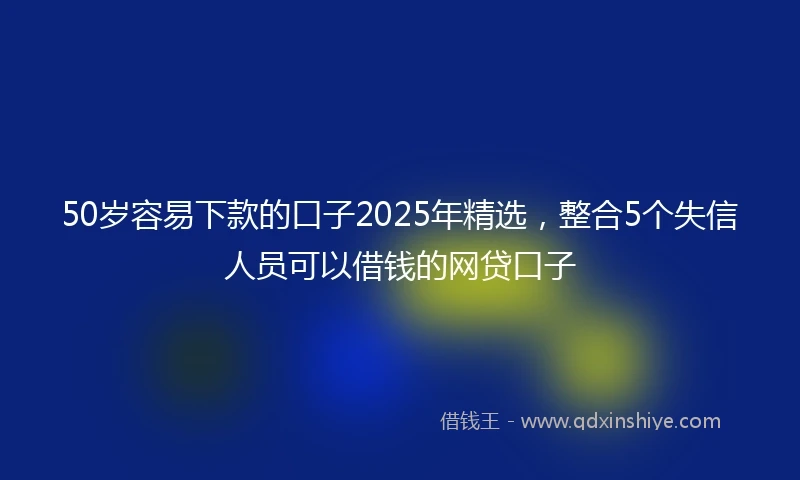 50岁容易下款的口子2025年精选，整合5个失信人员可以借钱的网贷口子