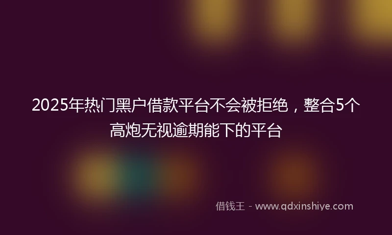 2025年热门黑户借款平台不会被拒绝，整合5个高炮无视逾期能下的平台