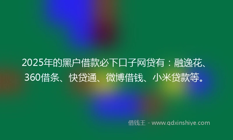 2025年的黑户借款必下口子网贷有：融逸花、360借条、快贷通、微博借钱、小米贷款等。