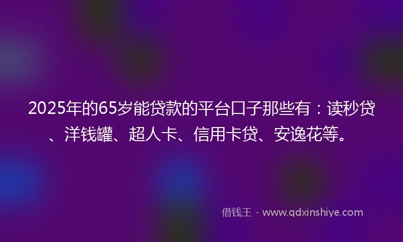 2025年的65岁能贷款的平台口子那些有：读秒贷、洋钱罐、超人卡、信用卡贷、安逸花等。