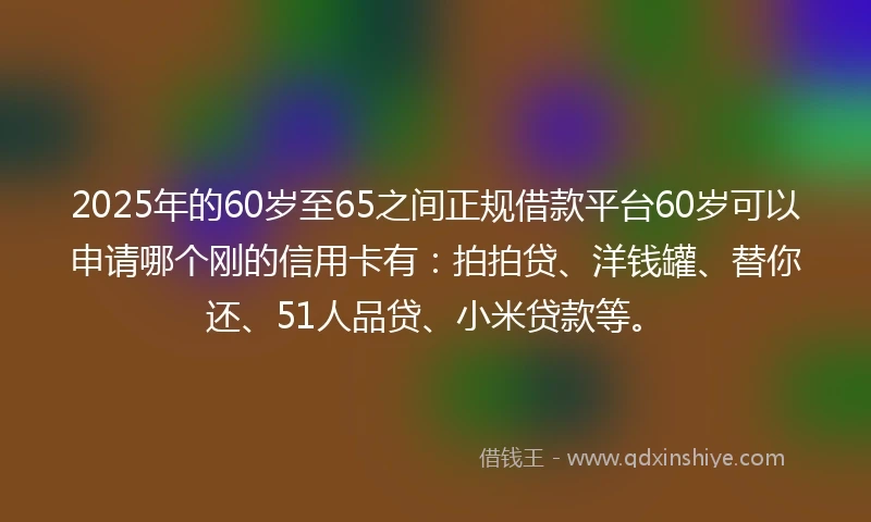 2025年的60岁至65之间正规借款平台60岁可以申请哪个刚的信用卡有：拍拍贷、洋钱罐、替你还、51人品贷、小米贷款等。