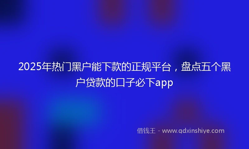 2025年热门黑户能下款的正规平台，盘点五个黑户贷款的口子必下app