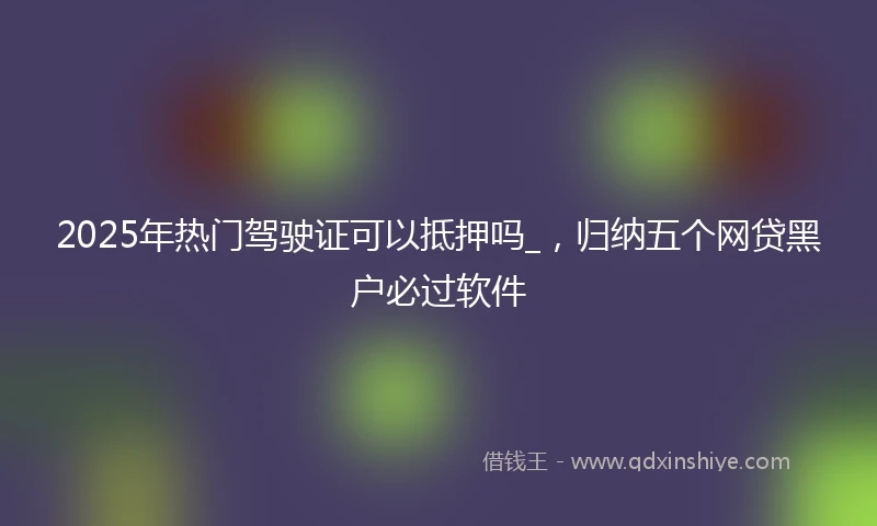 2025年热门驾驶证可以抵押吗_，归纳五个网贷黑户必过软件