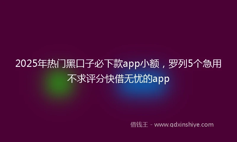 2025年热门黑口子必下款app小额，罗列5个急用不求评分快借无忧的app