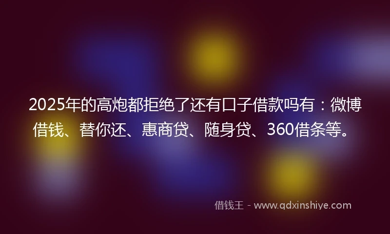 2025年的高炮都拒绝了还有口子借款吗有：微博借钱、替你还、惠商贷、随身贷、360借条等。