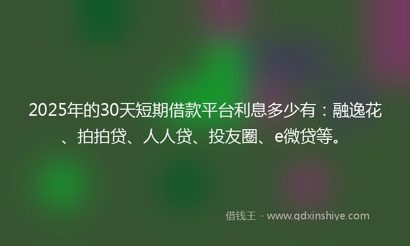 2025年的30天短期借款平台利息多少有：融逸花、拍拍贷、人人贷、投友圈、e微贷等。