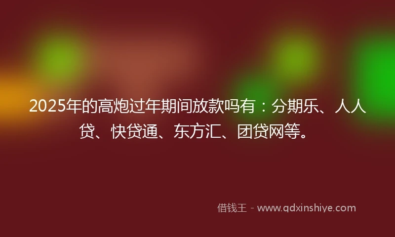 2025年的高炮过年期间放款吗有：分期乐、人人贷、快贷通、东方汇、团贷网等。