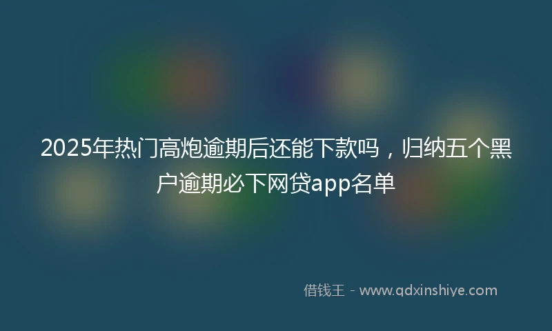 2025年热门高炮逾期后还能下款吗，归纳五个黑户逾期必下网贷app名单