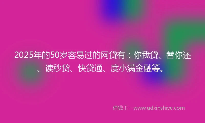 2025年的50岁容易过的网贷有：你我贷、替你还、读秒贷、快贷通、度小满金融等。